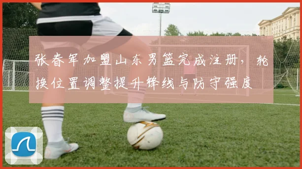 张春军加盟山东男篮完成注册，轮换位置调整提升锋线与防守强度