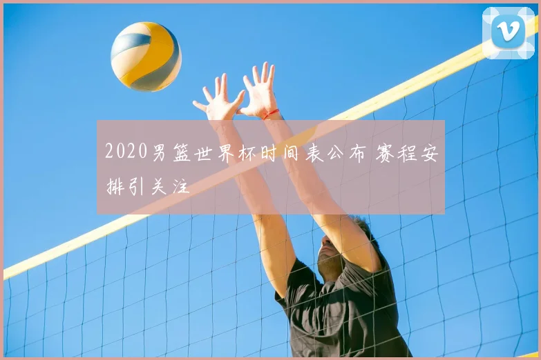2020男篮世界杯时间表公布 赛程安排引关注