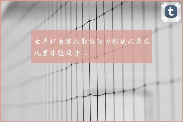 世界杯看球投影仪助力球迷沉浸式观赛体验提升_1