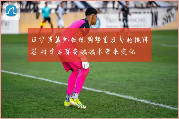 辽宁男篮帅教练调整首发与轮换阵容 对季后赛备战战术带来变化