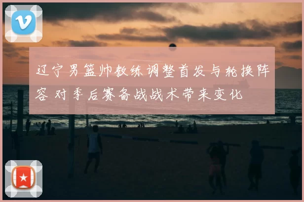 辽宁男篮帅教练调整首发与轮换阵容 对季后赛备战战术带来变化