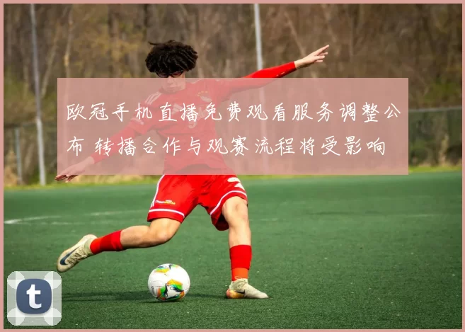 欧冠手机直播免费观看服务调整公布 转播合作与观赛流程将受影响