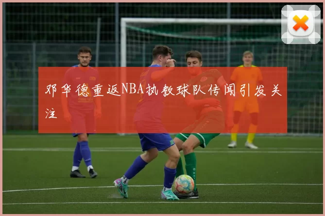 邓华德重返NBA执教球队传闻引发关注