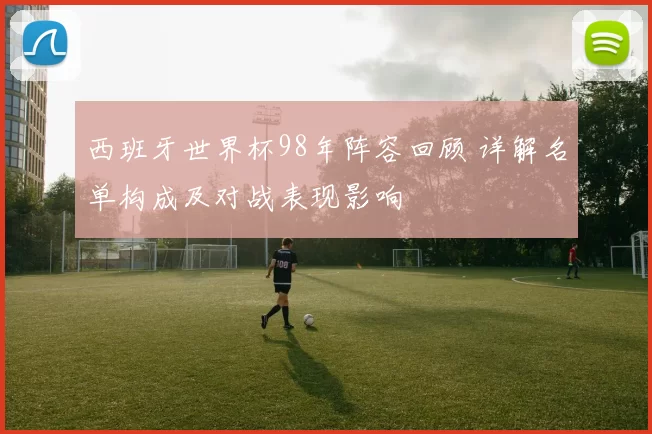 西班牙世界杯98年阵容回顾 详解名单构成及对战表现影响