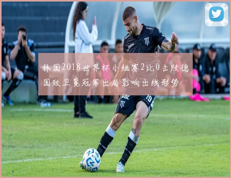 韩国2018世界杯小组赛2比0击败德国致卫冕冠军出局影响出线形势
