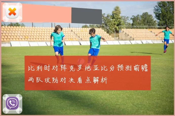 比利时对阵克罗地亚比分预测前瞻两队攻防对决看点解析