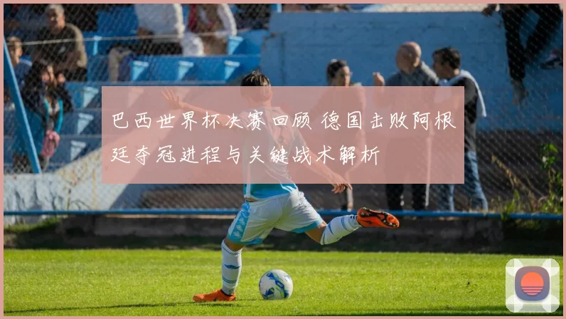 巴西世界杯决赛回顾 德国击败阿根廷夺冠进程与关键战术解析