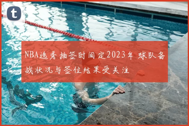 NBA选秀抽签时间定2023年 球队备战状况与签位结果受关注