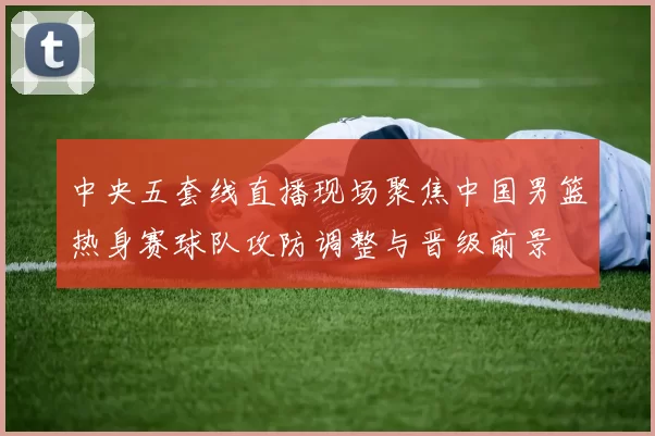 中央五套线直播现场聚焦中国男篮热身赛球队攻防调整与晋级前景