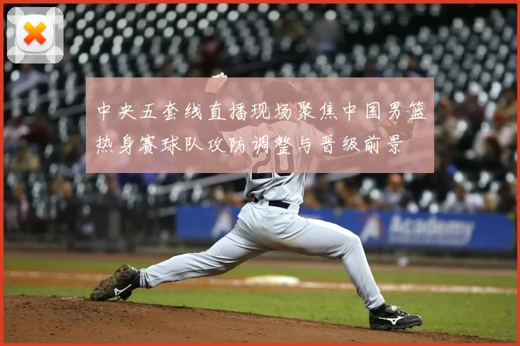 中央五套线直播现场聚焦中国男篮热身赛球队攻防调整与晋级前景