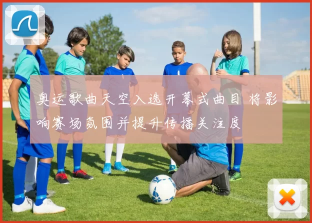 奥运歌曲天空入选开幕式曲目 将影响赛场氛围并提升传播关注度