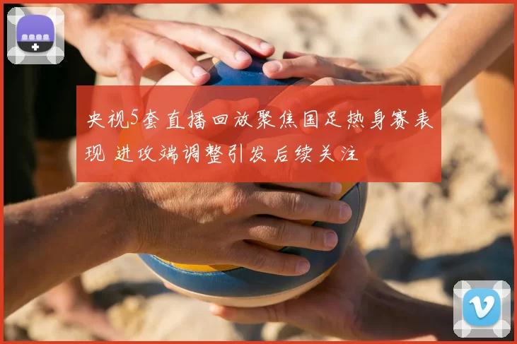 央视5套直播回放聚焦国足热身赛表现 进攻端调整引发后续关注