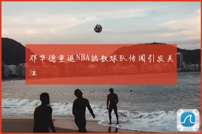 邓华德重返NBA执教球队传闻引发关注