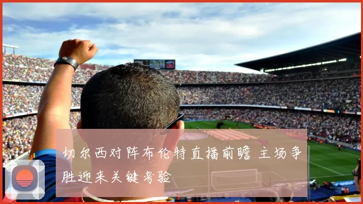 切尔西对阵布伦特直播前瞻 主场争胜迎来关键考验