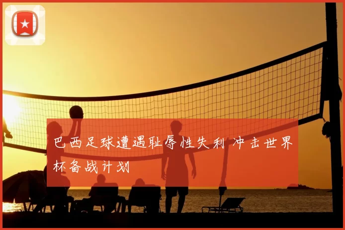 巴西足球遭遇耻辱性失利 冲击世界杯备战计划