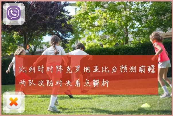 比利时对阵克罗地亚比分预测前瞻两队攻防对决看点解析