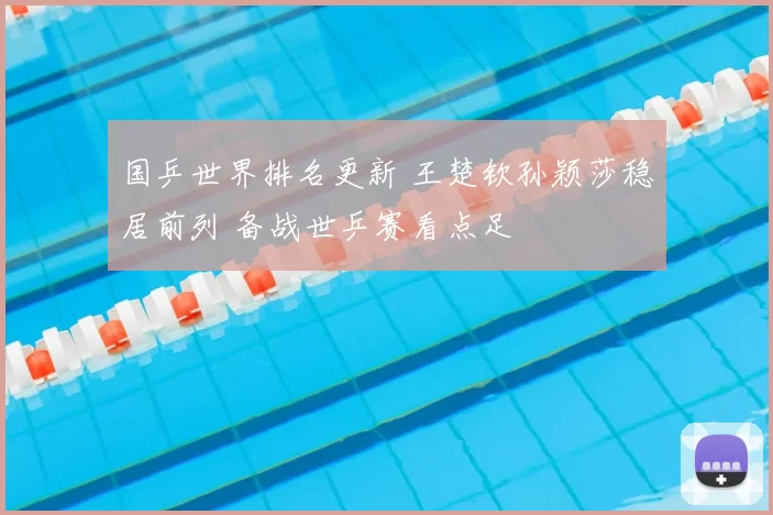 国乒世界排名更新 王楚钦孙颖莎稳居前列 备战世乒赛看点足