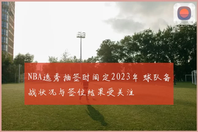 NBA选秀抽签时间定2023年 球队备战状况与签位结果受关注