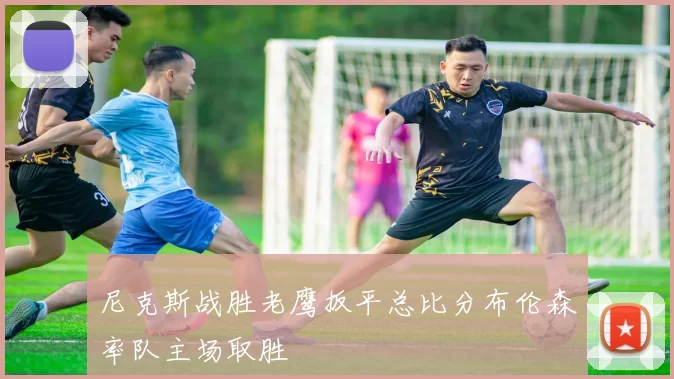 尼克斯战胜老鹰扳平总比分布伦森率队主场取胜