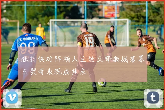 独行侠对阵湖人主场交锋激战落幕东契奇表现成焦点