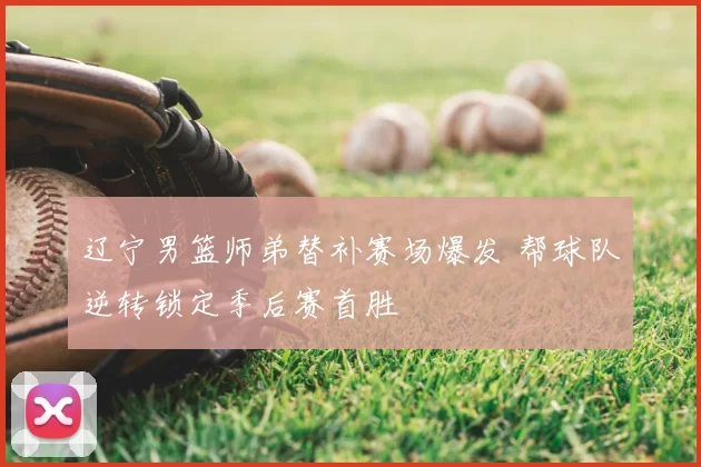 辽宁男篮师弟替补赛场爆发 帮球队逆转锁定季后赛首胜