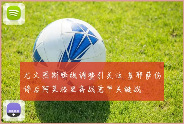尤文图斯锋线调整引关注 基耶萨伤停后阿莱格里备战意甲关键战