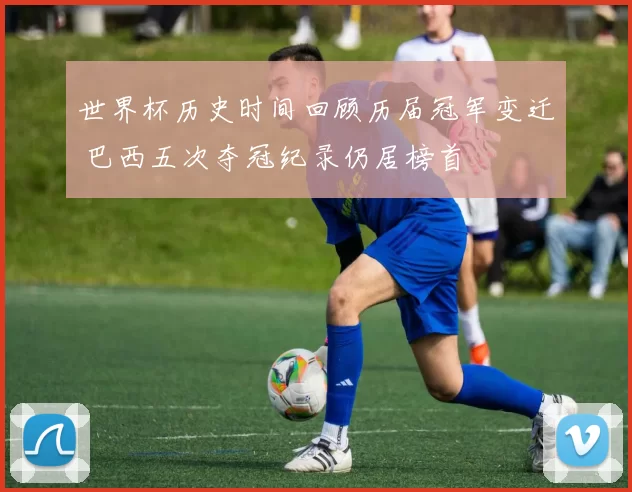 世界杯历史时间回顾历届冠军变迁 巴西五次夺冠纪录仍居榜首