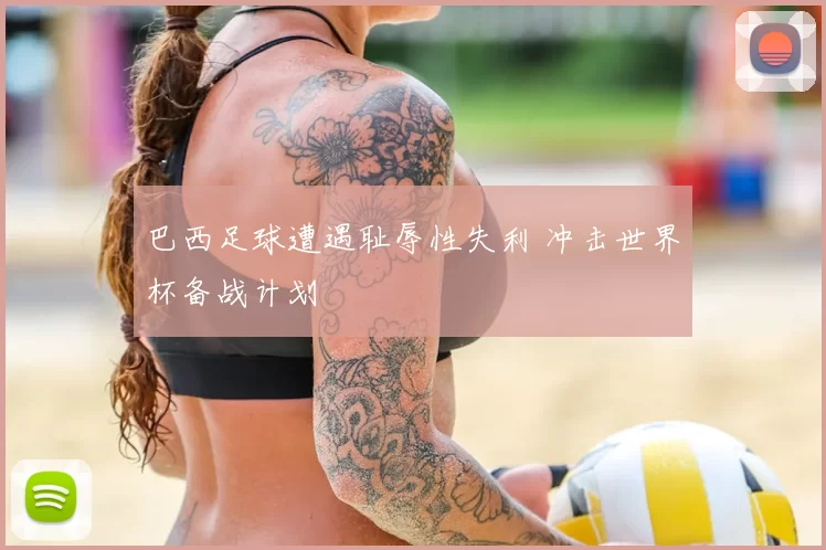 巴西足球遭遇耻辱性失利 冲击世界杯备战计划