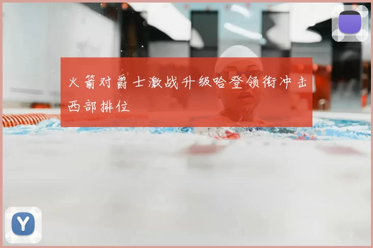 火箭对爵士激战升级哈登领衔冲击西部排位