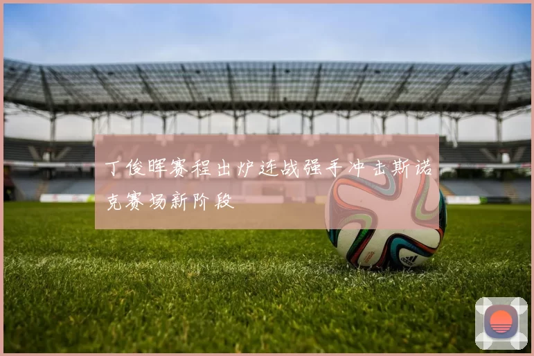 丁俊晖赛程出炉连战强手冲击斯诺克赛场新阶段