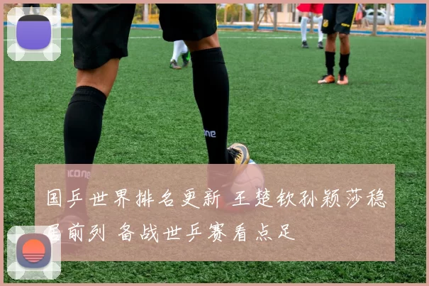 国乒世界排名更新 王楚钦孙颖莎稳居前列 备战世乒赛看点足