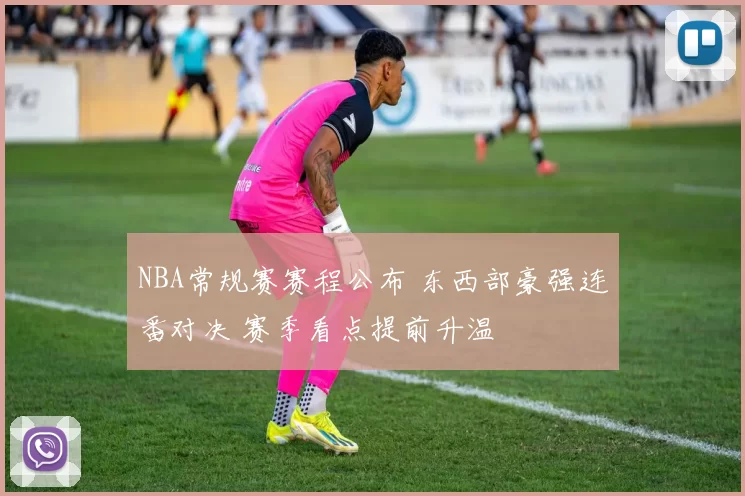 NBA常规赛赛程公布 东西部豪强连番对决 赛季看点提前升温