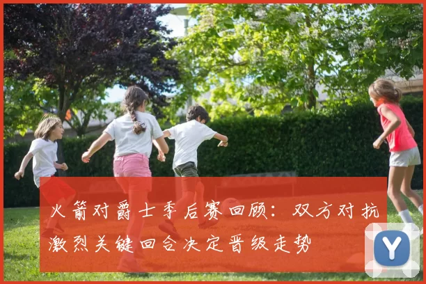 火箭对爵士季后赛回顾：双方对抗激烈关键回合决定晋级走势