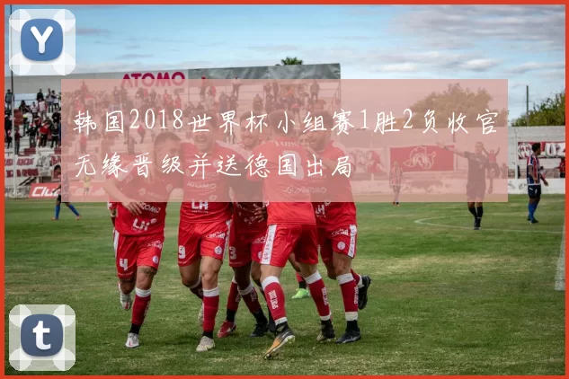韩国2018世界杯小组赛1胜2负收官无缘晋级并送德国出局
