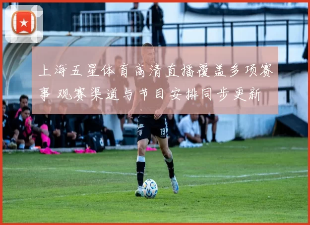 上海五星体育高清直播覆盖多项赛事 观赛渠道与节目安排同步更新