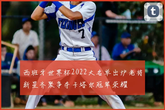 西班牙世界杯2022大名单出炉老将新星齐聚争夺卡塔尔冠军荣耀