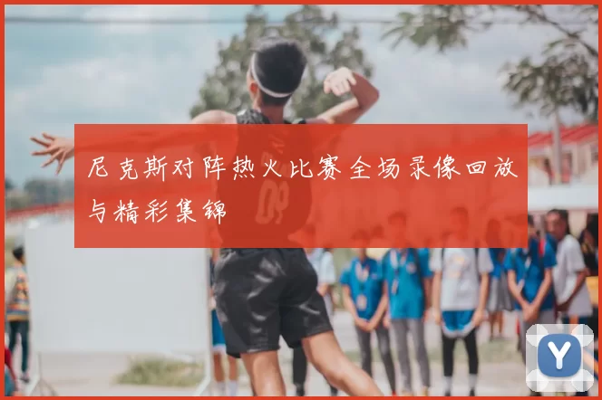 尼克斯对阵热火比赛全场录像回放与精彩集锦