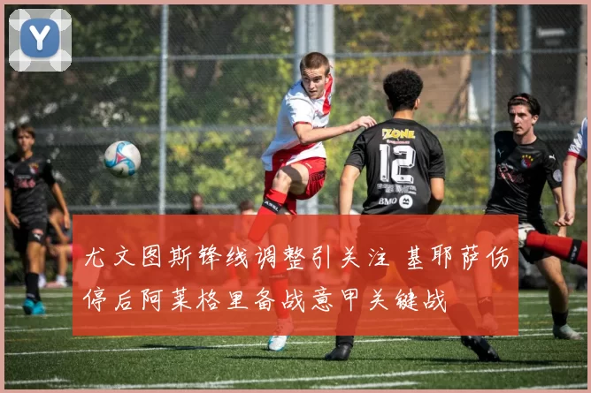 尤文图斯锋线调整引关注 基耶萨伤停后阿莱格里备战意甲关键战