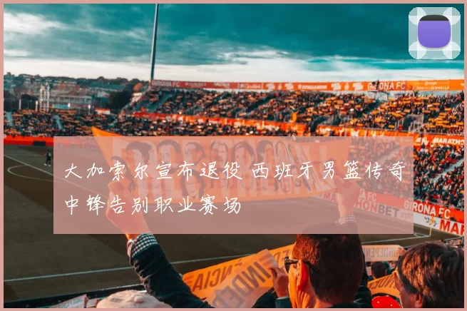 大加索尔宣布退役 西班牙男篮传奇中锋告别职业赛场
