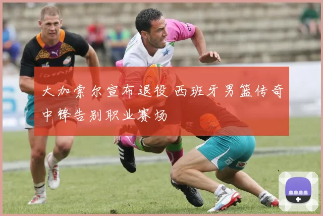 大加索尔宣布退役 西班牙男篮传奇中锋告别职业赛场