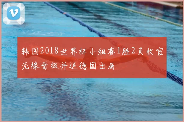 韩国2018世界杯小组赛1胜2负收官无缘晋级并送德国出局