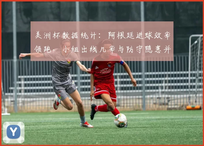 美洲杯数据统计:阿根廷进球效率领跑,小组出线几率与防守隐患并存