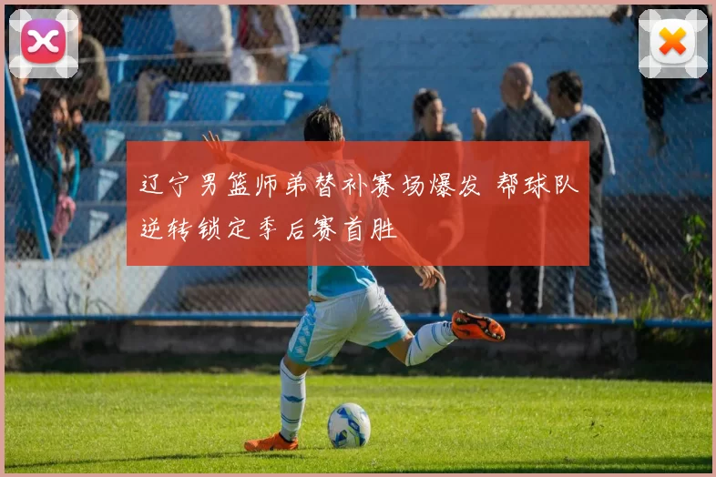 辽宁男篮师弟替补赛场爆发 帮球队逆转锁定季后赛首胜