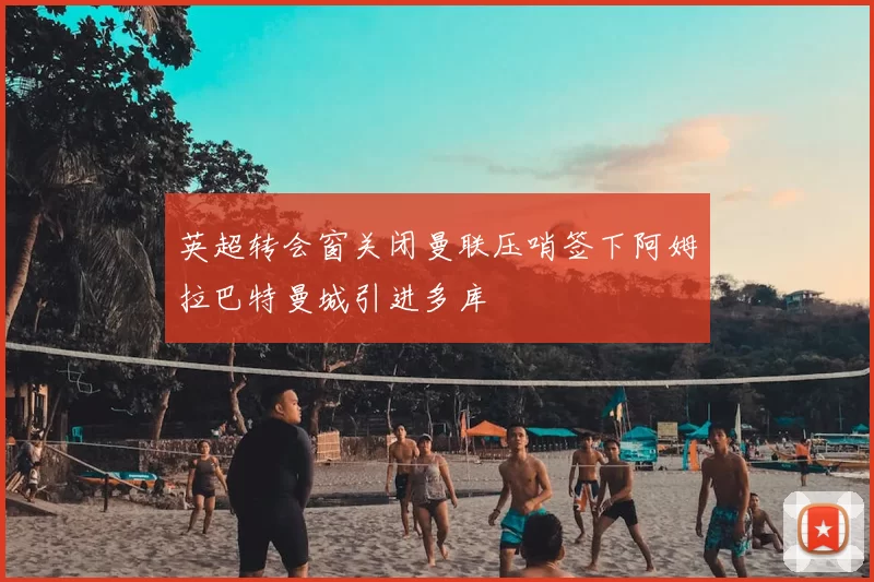 英超转会窗关闭曼联压哨签下阿姆拉巴特曼城引进多库